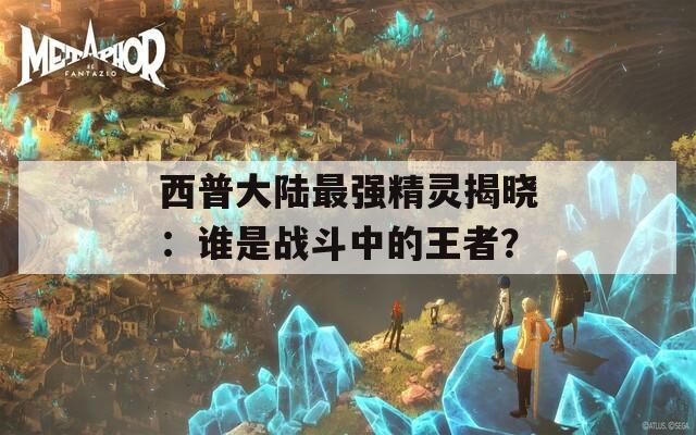 西普大陆最强精灵揭晓：谁是战斗中的王者？