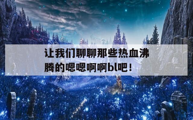 让我们聊聊那些热血沸腾的嗯嗯啊啊bl吧！