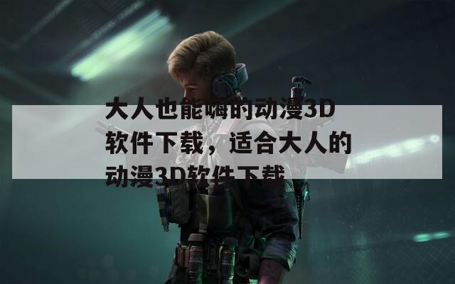 大人也能嗨的动漫3D软件下载，适合大人的动漫3D软件下载