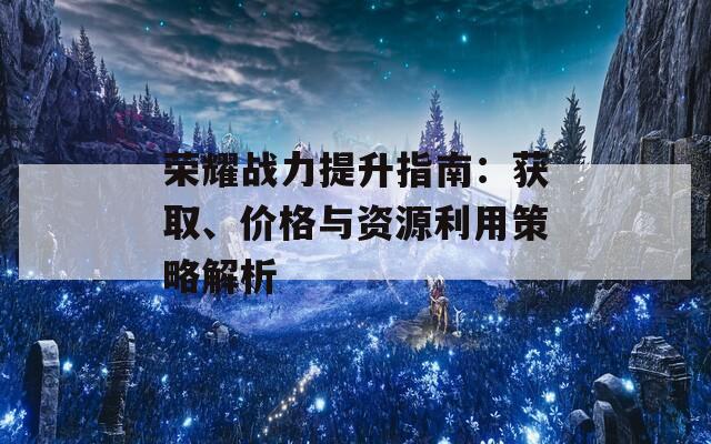 荣耀战力提升指南：获取、价格与资源利用策略解析