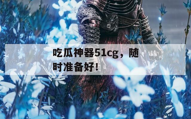 吃瓜神器51cg，随时准备好！