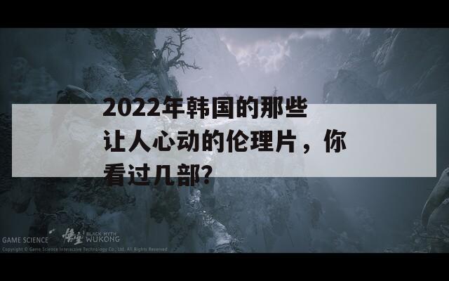 2022年韩国的那些让人心动的伦理片，你看过几部？