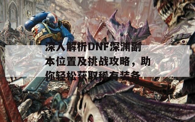 深入解析DNF深渊副本位置及挑战攻略，助你轻松获取稀有装备