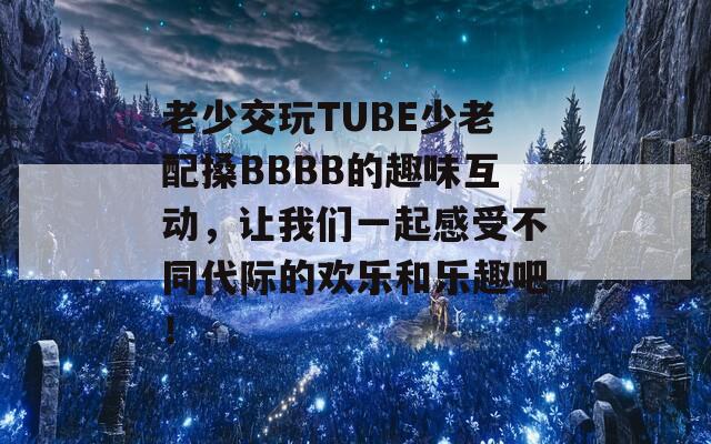 老少交玩TUBE少老配搡BBBB的趣味互动，让我们一起感受不同代际的欢乐和乐趣吧！