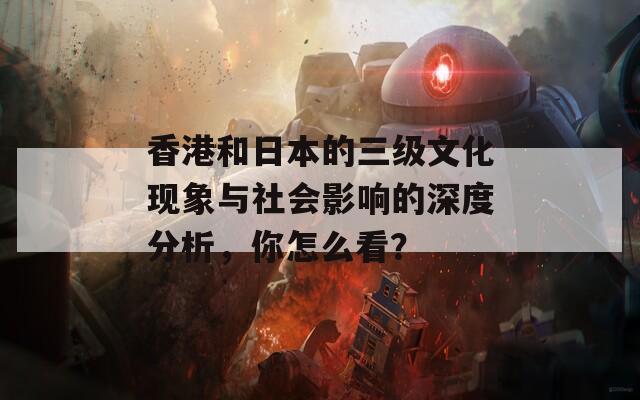 香港和日本的三级文化现象与社会影响的深度分析，你怎么看？