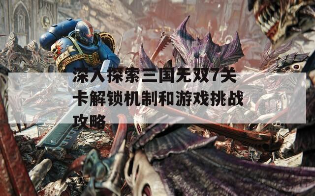 深入探索三国无双7关卡解锁机制和游戏挑战攻略