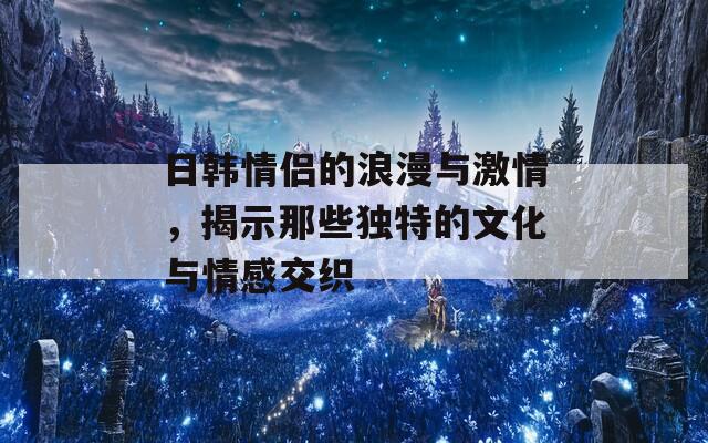 日韩情侣的浪漫与激情，揭示那些独特的文化与情感交织