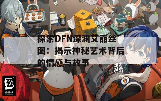 探索DFN深渊艾丽丝图：揭示神秘艺术背后的情感与故事