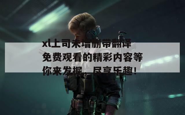 xl上司未增删带翻译免费观看的精彩内容等你来发掘，尽享乐趣！