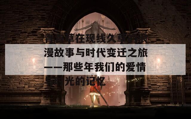 青青草在现线久草的浪漫故事与时代变迁之旅——那些年我们的爱情与时光的记忆