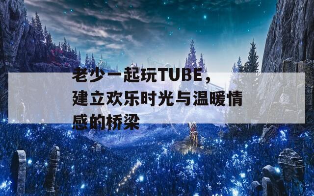 老少一起玩TUBE，建立欢乐时光与温暖情感的桥梁