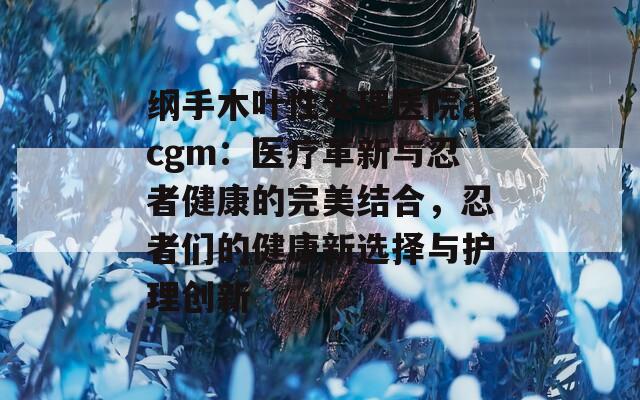 纲手木叶性处理医院acgm：医疗革新与忍者健康的完美结合，忍者们的健康新选择与护理创新