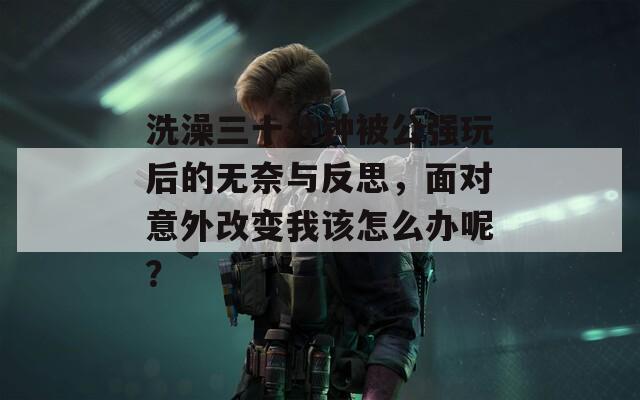 洗澡三十分钟被公强玩后的无奈与反思，面对意外改变我该怎么办呢？