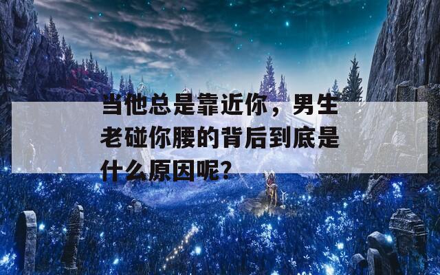 当他总是靠近你，男生老碰你腰的背后到底是什么原因呢？