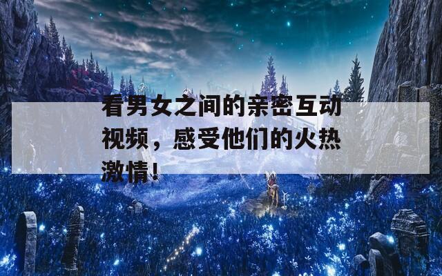 看男女之间的亲密互动视频，感受他们的火热激情！