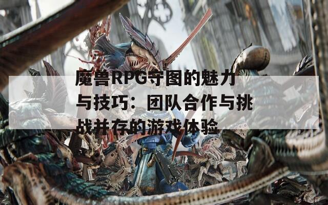 魔兽RPG守图的魅力与技巧：团队合作与挑战并存的游戏体验