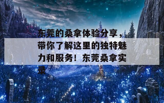 东莞的桑拿体验分享，带你了解这里的独特魅力和服务！东莞桑拿实录