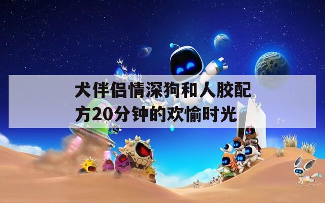 犬伴侣情深狗和人胶配方20分钟的欢愉时光