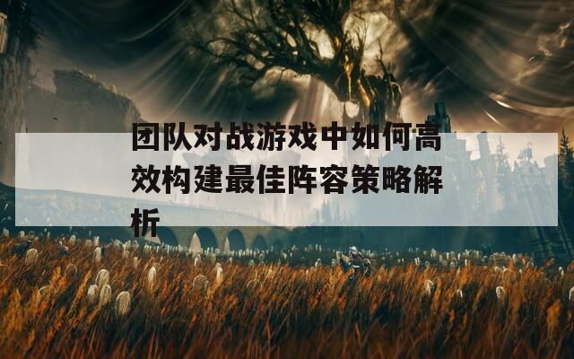 团队对战游戏中如何高效构建最佳阵容策略解析