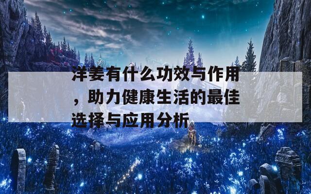 洋姜有什么功效与作用，助力健康生活的最佳选择与应用分析