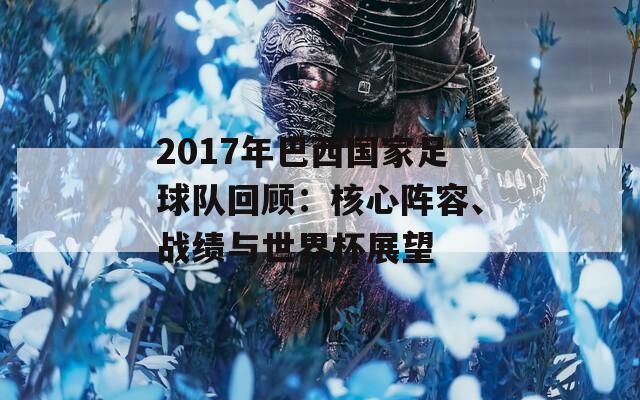 2017年巴西国家足球队回顾：核心阵容、战绩与世界杯展望