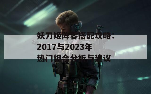 妖刀姬阵容搭配攻略：2017与2023年热门组合分析与建议