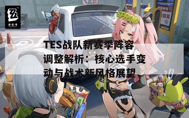 TES战队新赛季阵容调整解析：核心选手变动与战术新风格展望