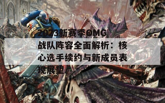 2023新赛季OMG战队阵容全面解析：核心选手续约与新成员表现展望