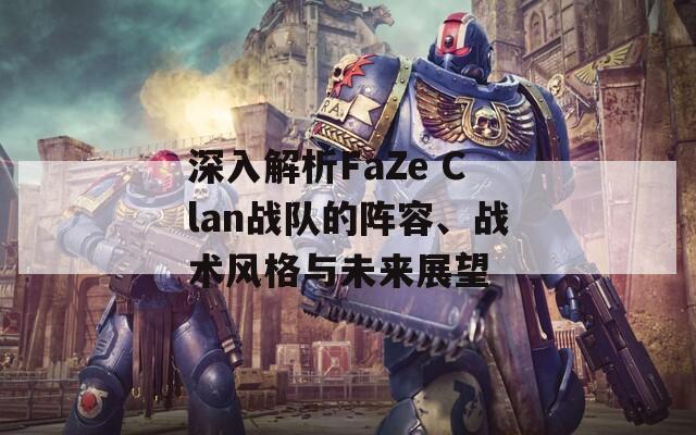 深入解析FaZe Clan战队的阵容、战术风格与未来展望