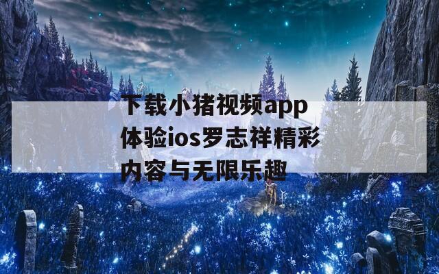 下载小猪视频app 体验ios罗志祥精彩内容与无限乐趣