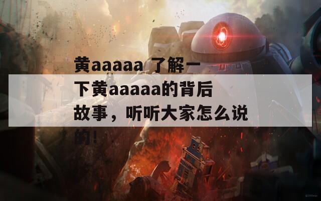 黄aaaaa 了解一下黄aaaaa的背后故事，听听大家怎么说的！