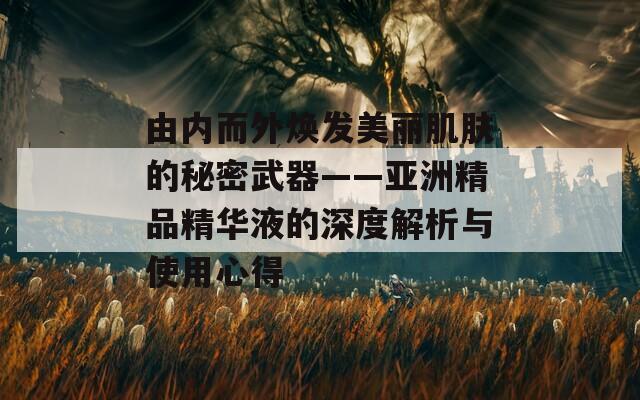 由内而外焕发美丽肌肤的秘密武器——亚洲精品精华液的深度解析与使用心得