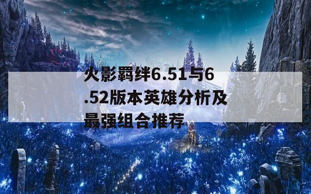 火影羁绊6.51与6.52版本英雄分析及最强组合推荐