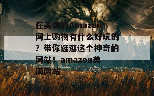 在美国的Amazon网上购物有什么好玩的？带你逛逛这个神奇的网站！amazon美国网站