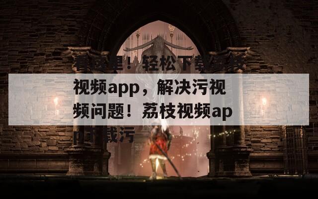 看这里！轻松下载荔枝视频app，解决污视频问题！荔枝视频app下载污