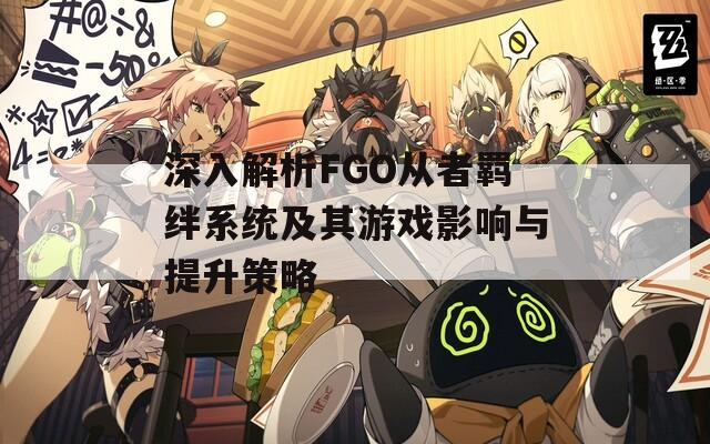 深入解析FGO从者羁绊系统及其游戏影响与提升策略