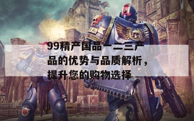 99精产国品一二三产品的优势与品质解析，提升您的购物选择